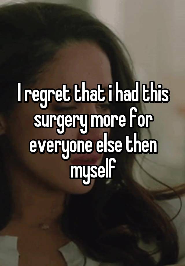 I regret that i had this surgery more for everyone else then myself