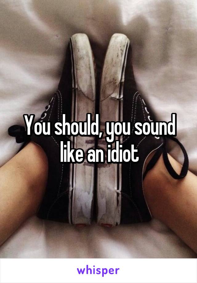 You should, you sound like an idiot