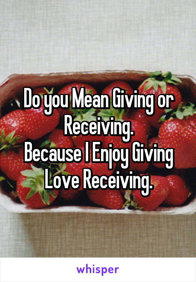 Do you Mean Giving or Receiving.
Because I Enjoy Giving
Love Receiving.