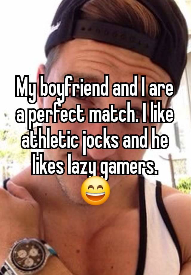 My boyfriend and I are a perfect match. I like athletic jocks and he likes lazy gamers.
😄