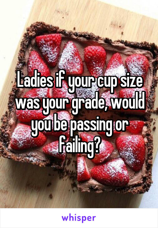 Ladies if your cup size was your grade, would you be passing or failing?