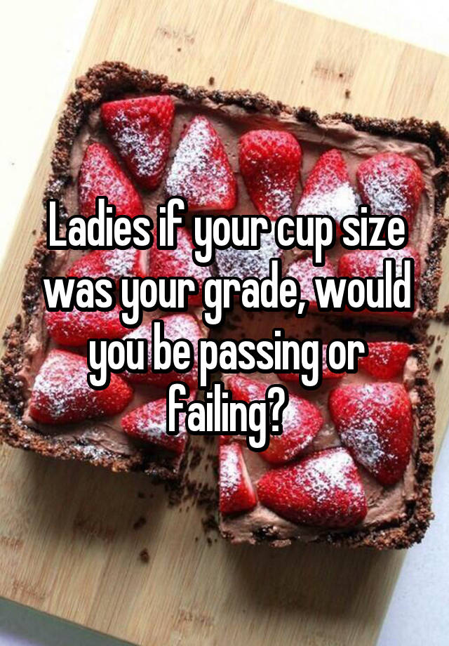 Ladies if your cup size was your grade, would you be passing or failing?