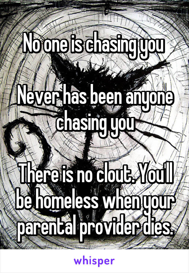 No one is chasing you 

Never has been anyone chasing you

There is no clout. You'll be homeless when your parental provider dies.