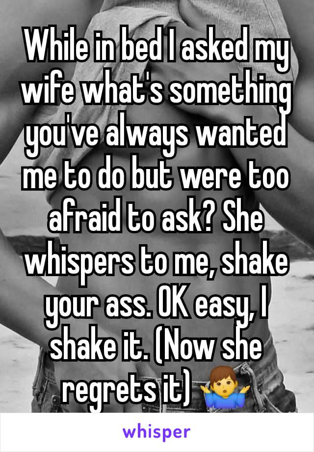 While in bed I asked my wife what's something you've always wanted me to do but were too afraid to ask? She whispers to me, shake your ass. OK easy, I shake it. (Now she regrets it) 🤷‍♂️