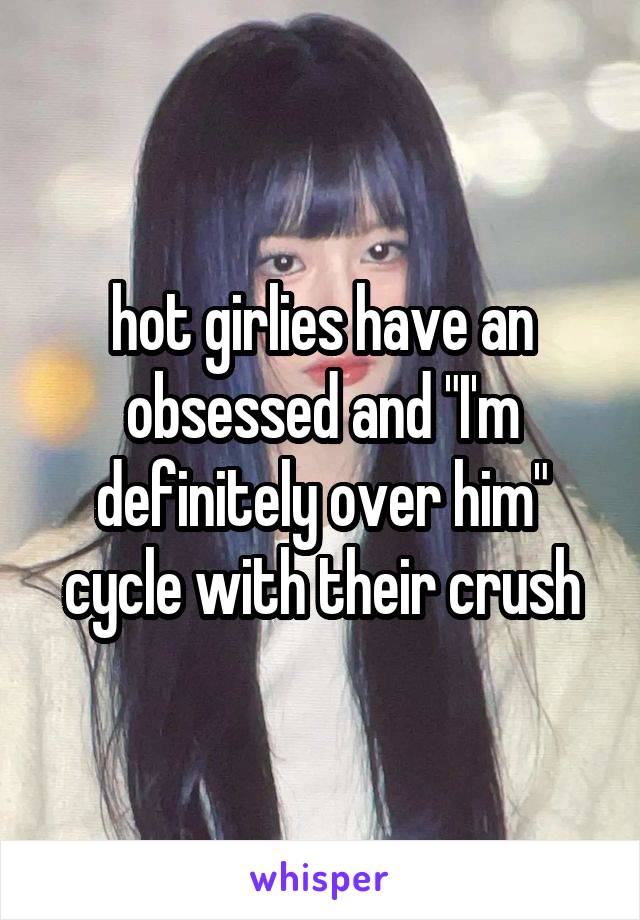 hot girlies have an obsessed and "I'm definitely over him" cycle with their crush