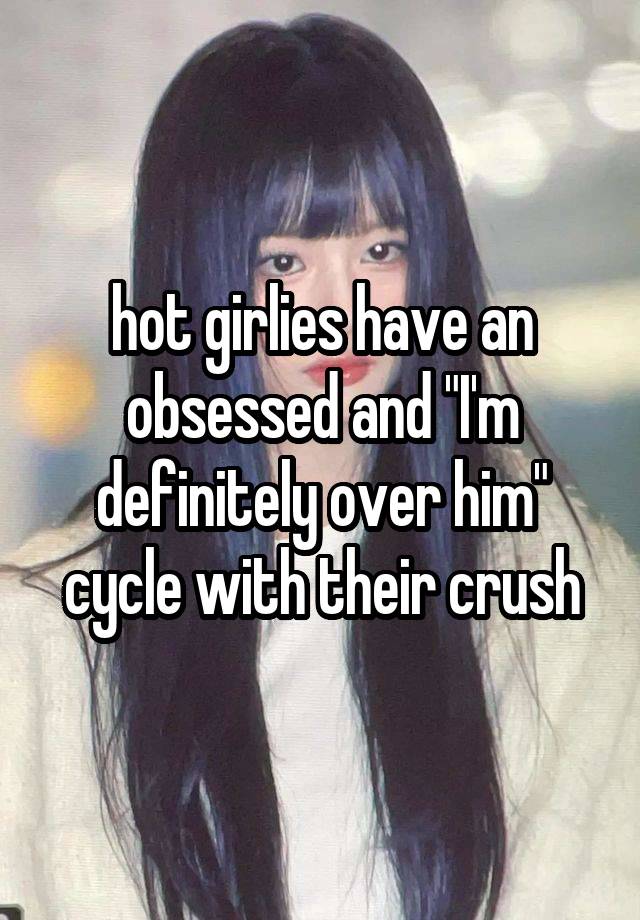 hot girlies have an obsessed and "I'm definitely over him" cycle with their crush