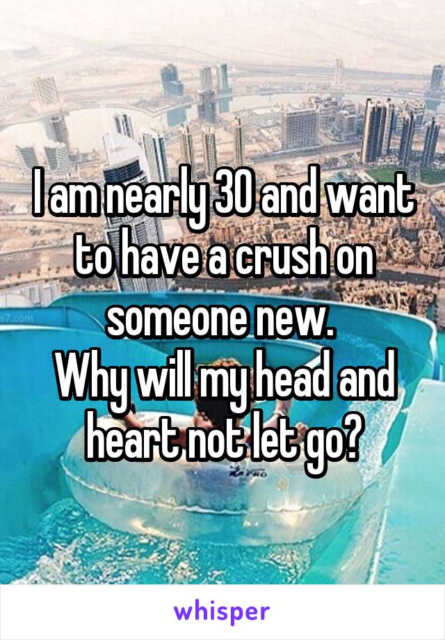 I am nearly 30 and want to have a crush on someone new. 
Why will my head and heart not let go?