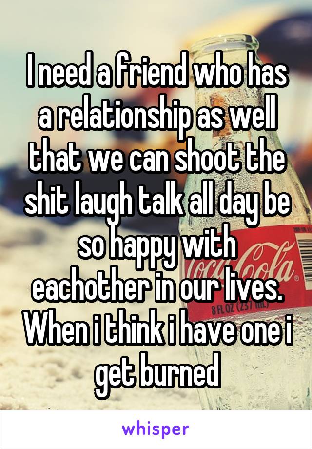 I need a friend who has a relationship as well that we can shoot the shit laugh talk all day be so happy with eachother in our lives. When i think i have one i get burned