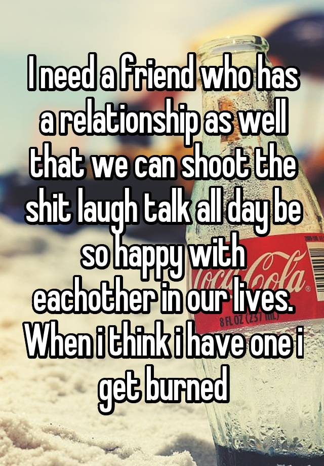 I need a friend who has a relationship as well that we can shoot the shit laugh talk all day be so happy with eachother in our lives. When i think i have one i get burned