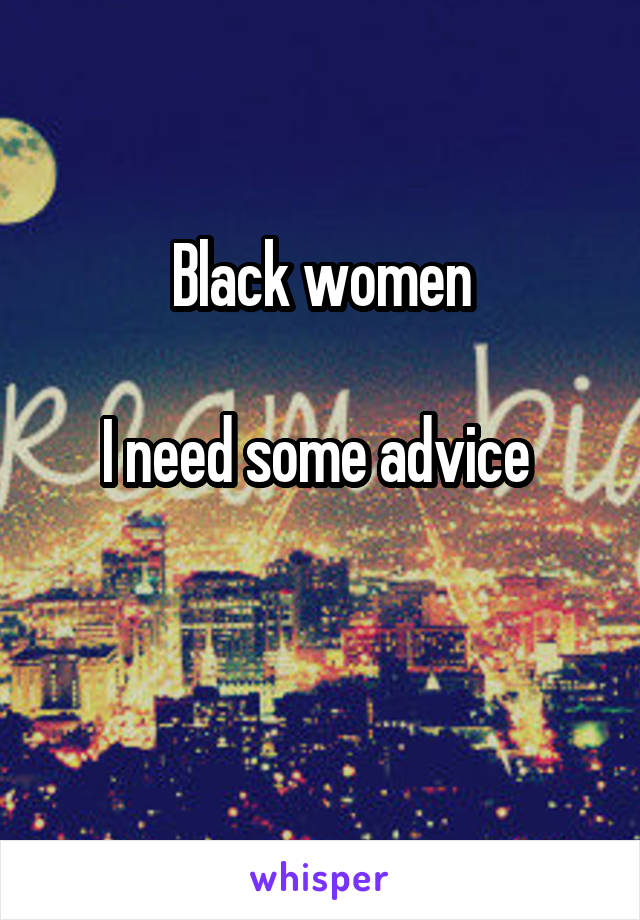 Black women

I need some advice 

