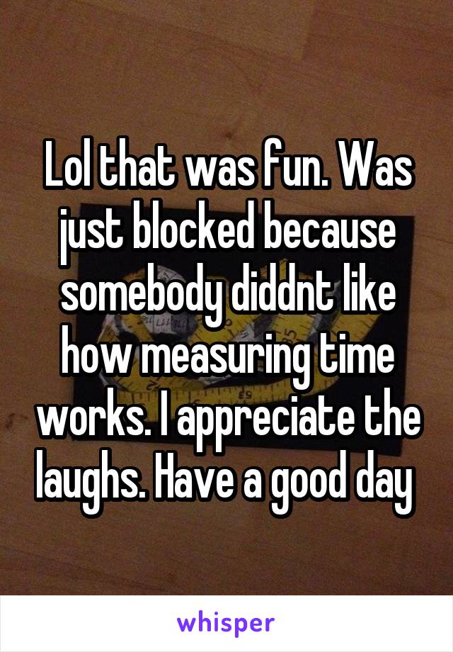 Lol that was fun. Was just blocked because somebody diddnt like how measuring time works. I appreciate the laughs. Have a good day 