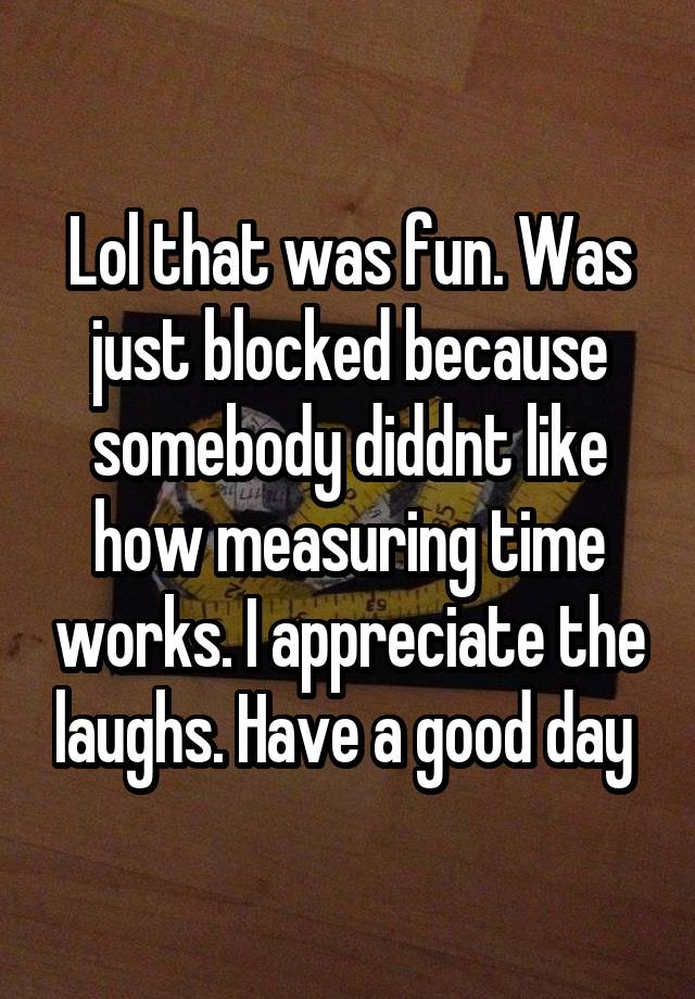 Lol that was fun. Was just blocked because somebody diddnt like how measuring time works. I appreciate the laughs. Have a good day 