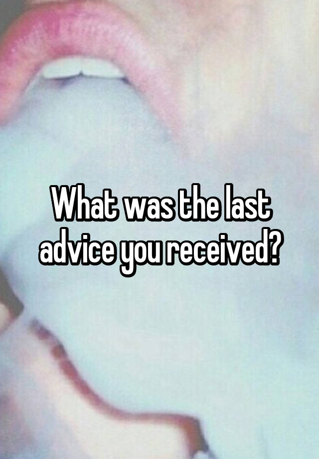 What was the last advice you received?