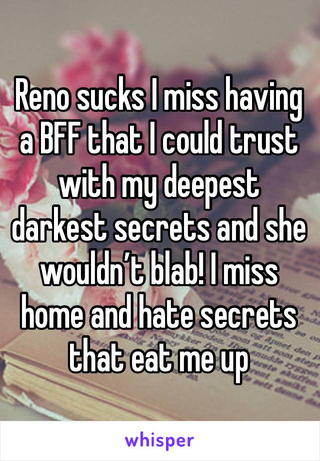 Reno sucks I miss having a BFF that I could trust with my deepest darkest secrets and she wouldn’t blab! I miss home and hate secrets that eat me up 