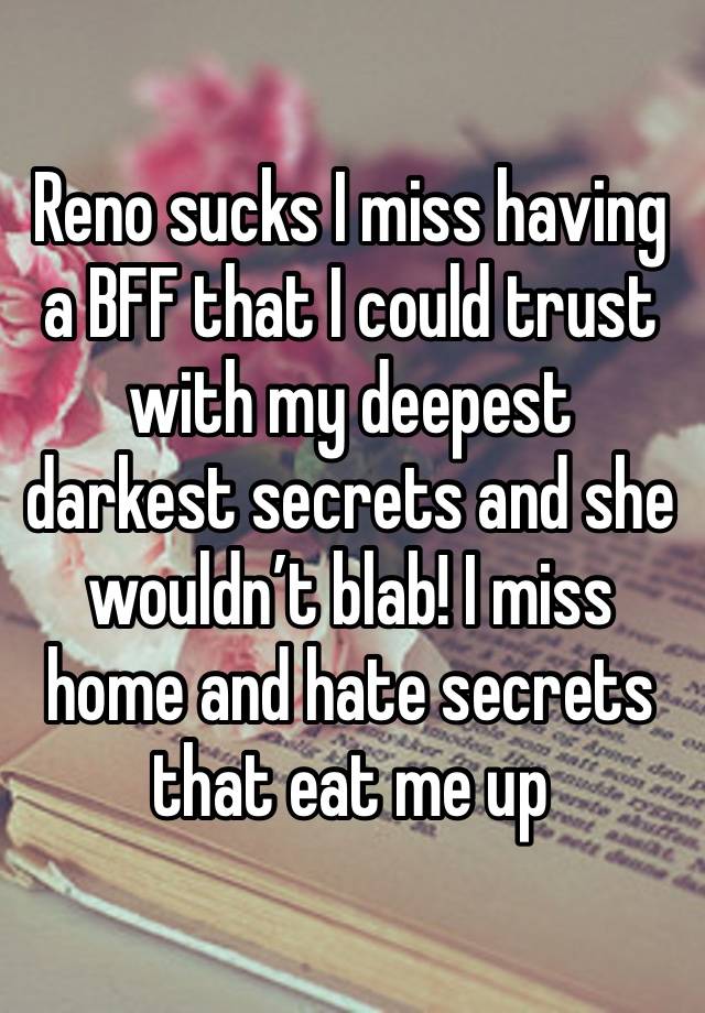 Reno sucks I miss having a BFF that I could trust with my deepest darkest secrets and she wouldn’t blab! I miss home and hate secrets that eat me up 