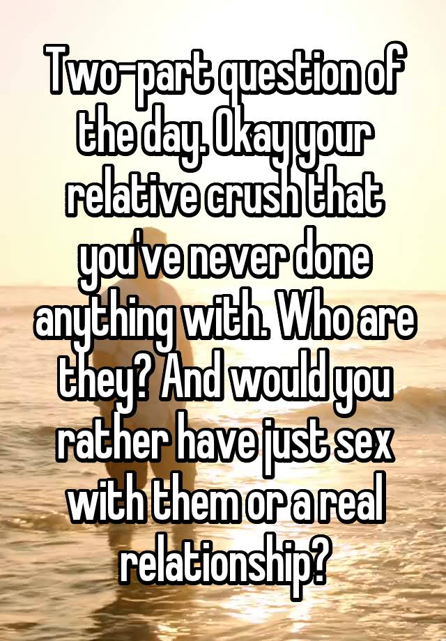 Two-part question of the day. Okay your relative crush that you've never done anything with. Who are they? And would you rather have just sex with them or a real relationship?