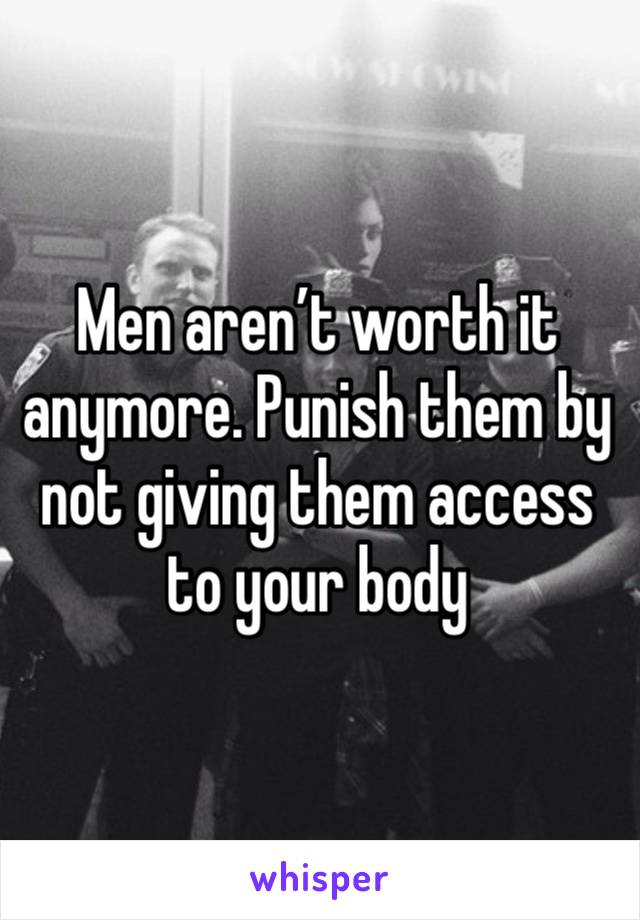 Men aren’t worth it anymore. Punish them by not giving them access to your body 