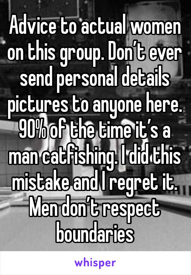 Advice to actual women on this group. Don’t ever send personal details pictures to anyone here. 90% of the time it’s a man catfishing. I did this mistake and I regret it. Men don’t respect boundaries 