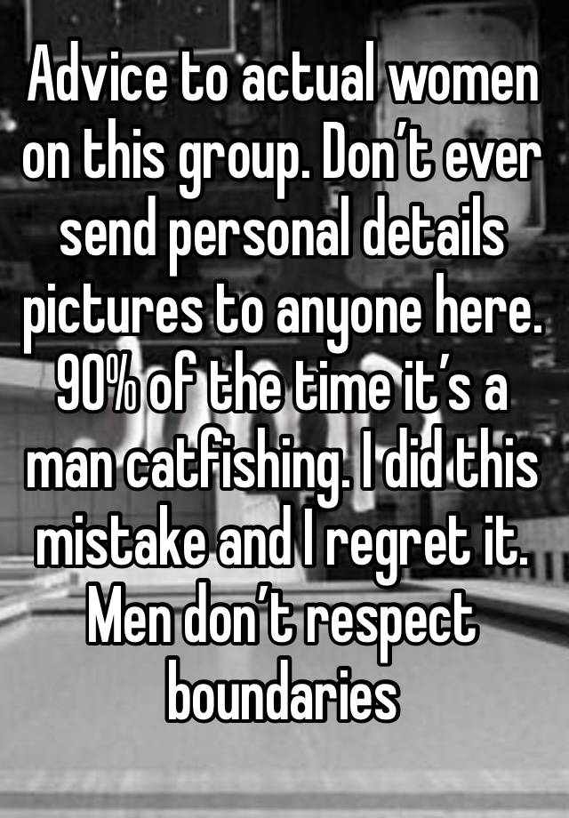 Advice to actual women on this group. Don’t ever send personal details pictures to anyone here. 90% of the time it’s a man catfishing. I did this mistake and I regret it. Men don’t respect boundaries 