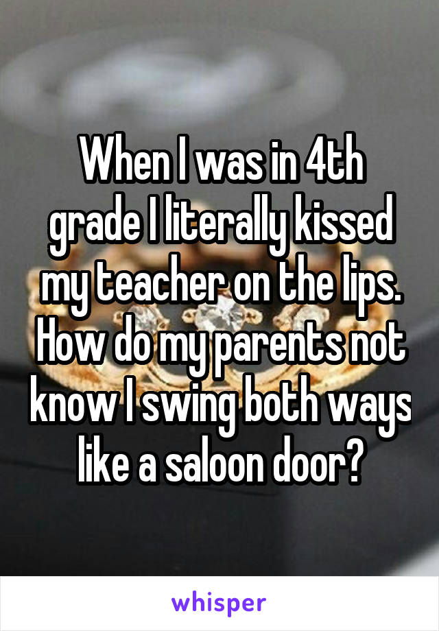 When I was in 4th grade I literally kissed my teacher on the lips. How do my parents not know I swing both ways like a saloon door?