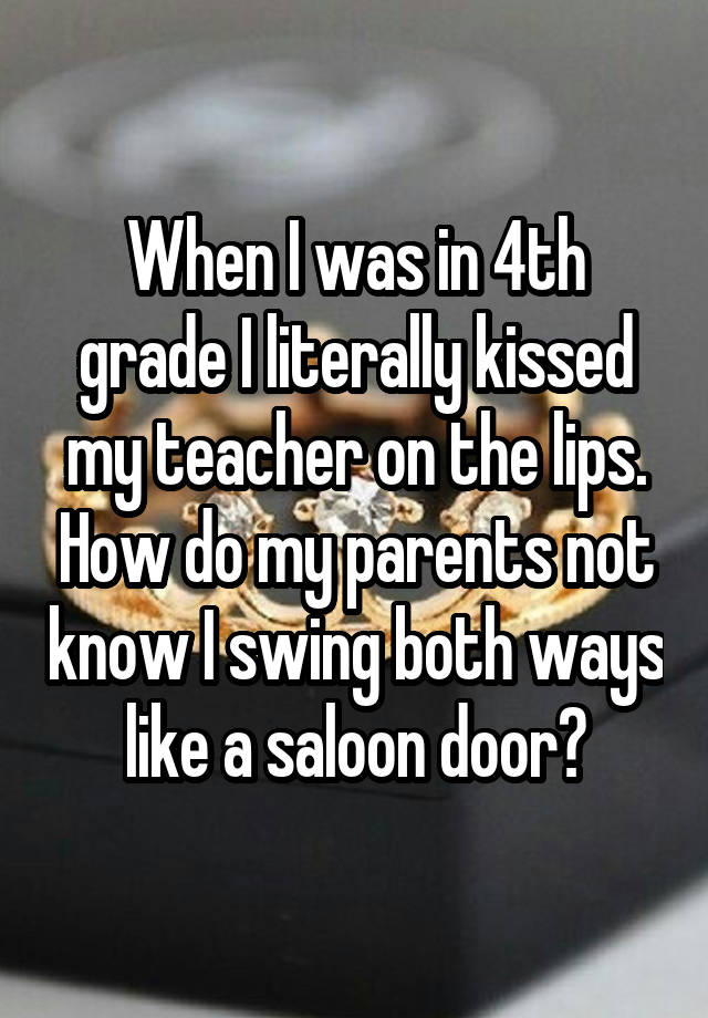 When I was in 4th grade I literally kissed my teacher on the lips. How do my parents not know I swing both ways like a saloon door?