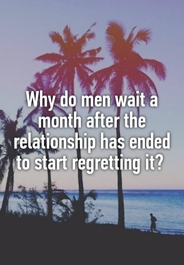 Why do men wait a month after the relationship has ended to start regretting it? 