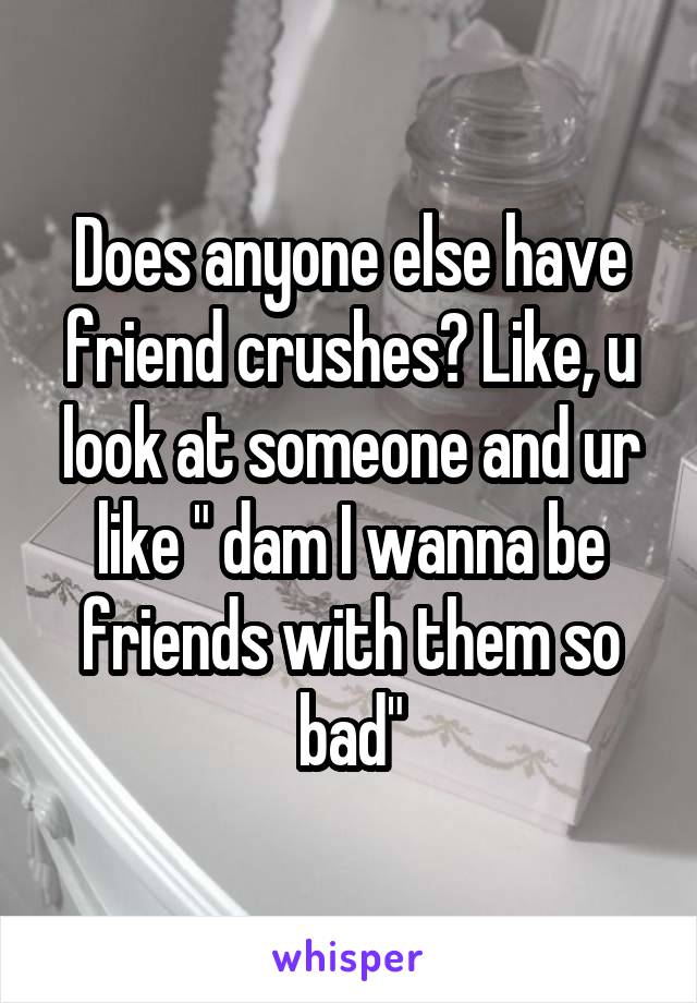 Does anyone else have friend crushes? Like, u look at someone and ur like " dam I wanna be friends with them so bad"