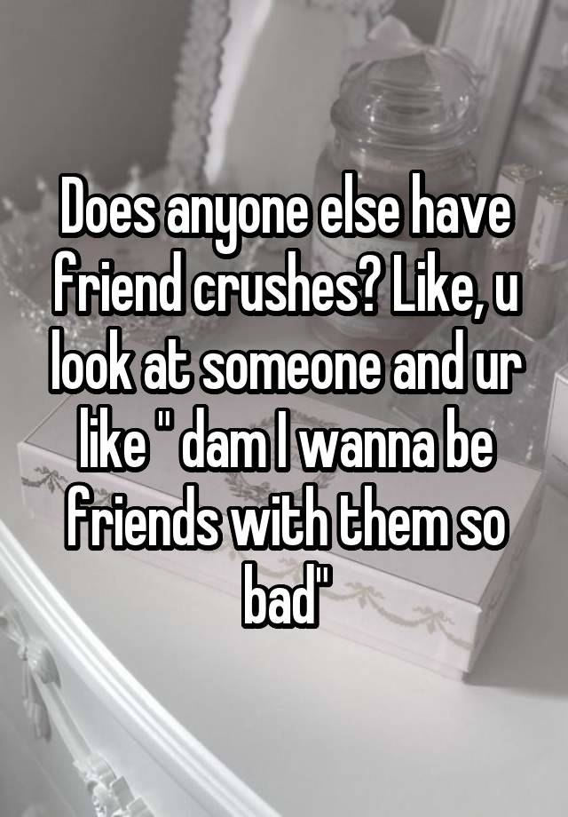 Does anyone else have friend crushes? Like, u look at someone and ur like " dam I wanna be friends with them so bad"