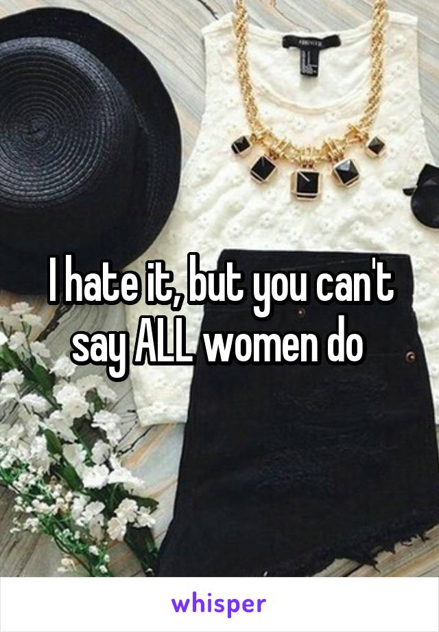 I hate it, but you can't say ALL women do 