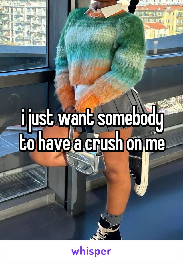 i just want somebody to have a crush on me