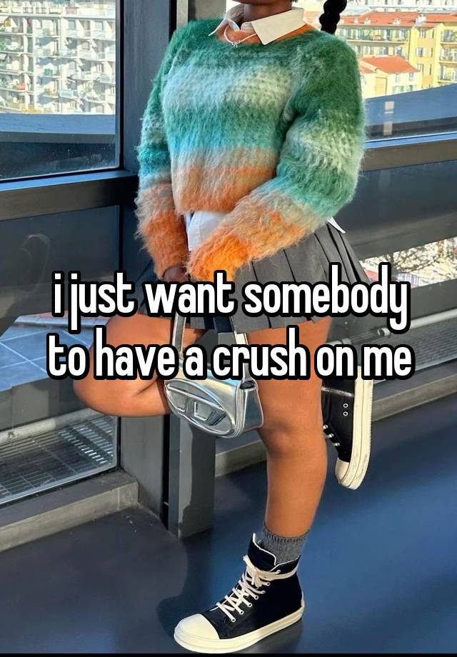 i just want somebody to have a crush on me