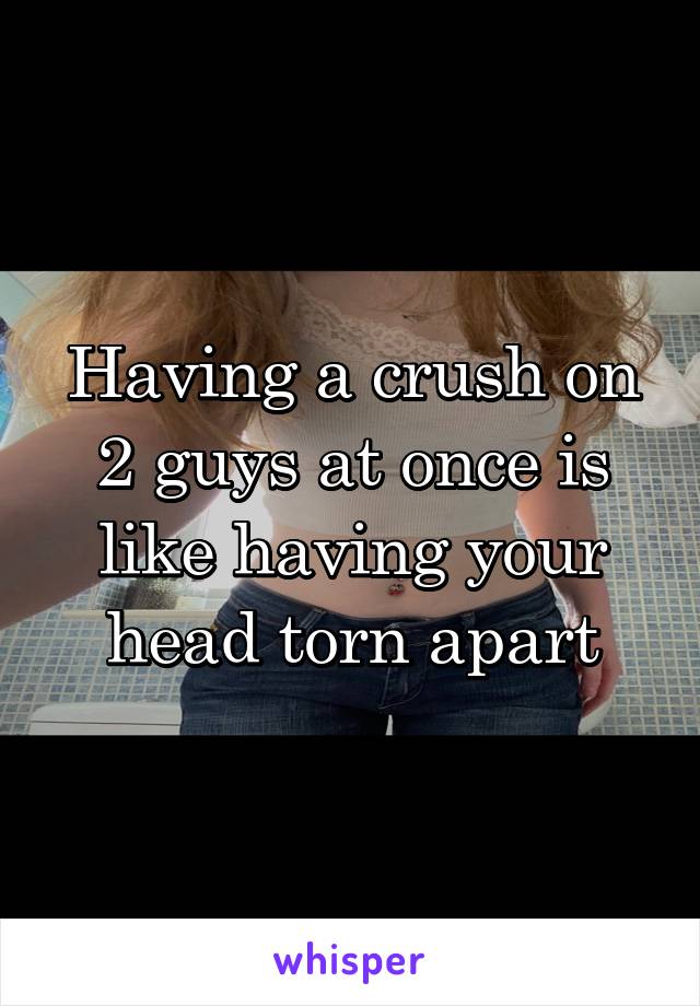 Having a crush on 2 guys at once is like having your head torn apart