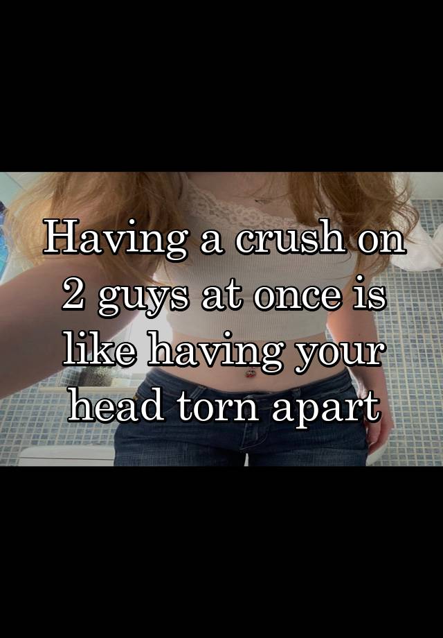 Having a crush on 2 guys at once is like having your head torn apart