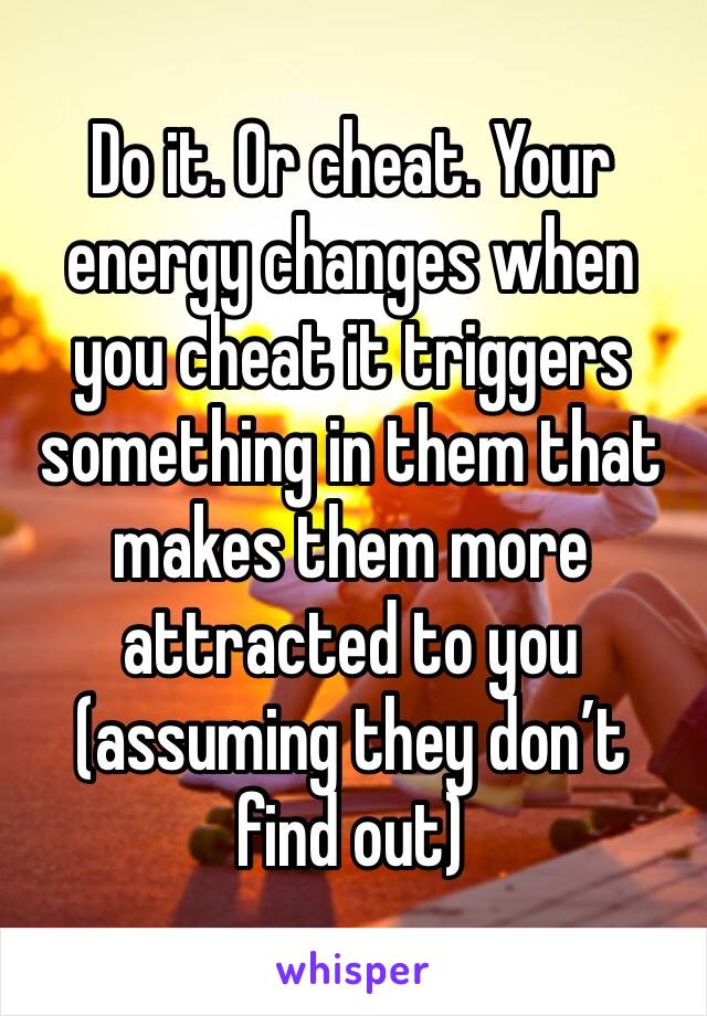 Do it. Or cheat. Your energy changes when you cheat it triggers something in them that makes them more attracted to you (assuming they don’t find out)