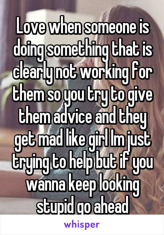 Love when someone is doing something that is clearly not working for them so you try to give them advice and they get mad like girl Im just trying to help but if you wanna keep looking stupid go ahead