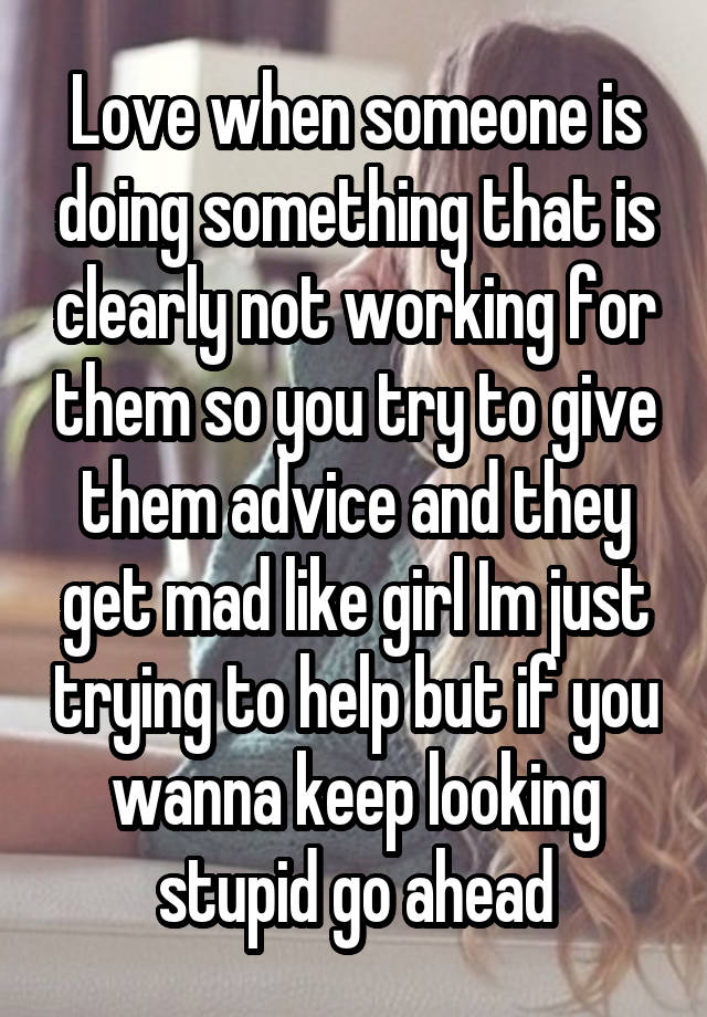 Love when someone is doing something that is clearly not working for them so you try to give them advice and they get mad like girl Im just trying to help but if you wanna keep looking stupid go ahead