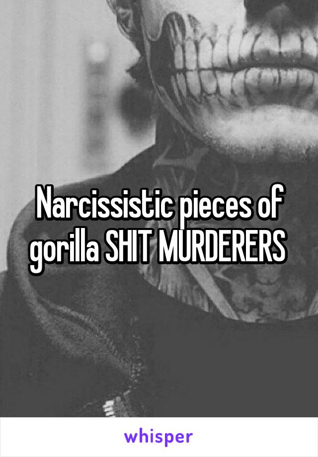 Narcissistic pieces of gorilla SHIT MURDERERS 