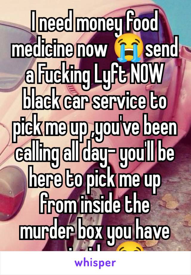 I need money food medicine now 😭send a Fucking Lyft NOW black car service to pick me up ,you've been calling all day- you'll be here to pick me up from inside the murder box you have me inside 😭