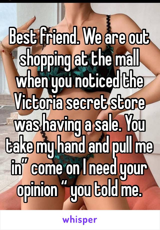 Best friend. We are out shopping at the mall when you noticed the Victoria secret store was having a sale. You take my hand and pull me in” come on I need your opinion “ you told me.