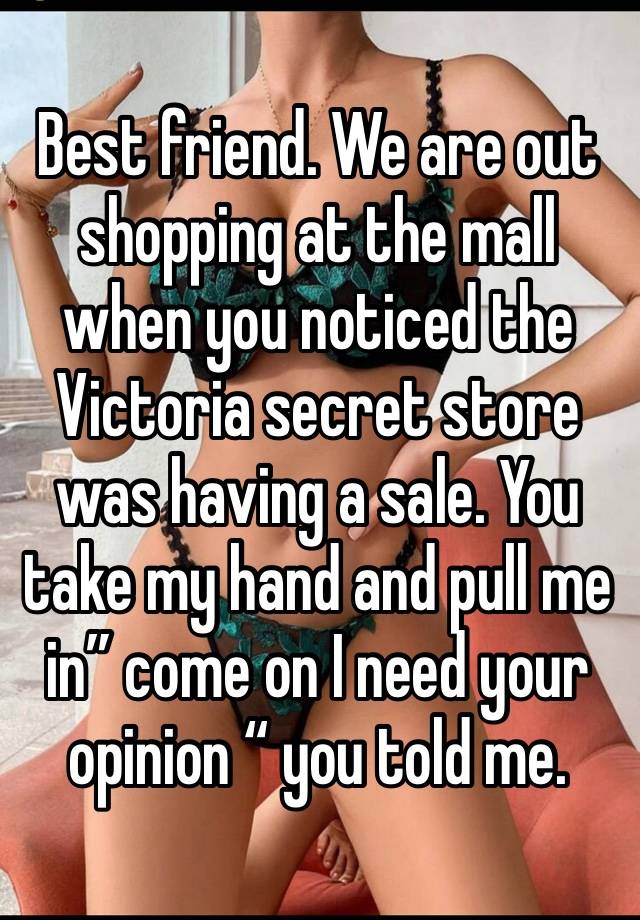 Best friend. We are out shopping at the mall when you noticed the Victoria secret store was having a sale. You take my hand and pull me in” come on I need your opinion “ you told me.