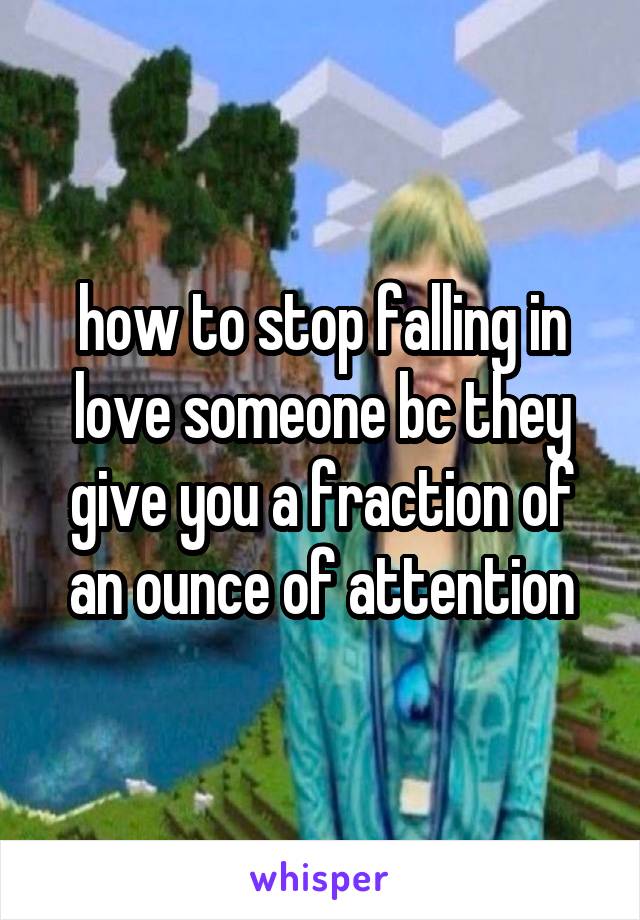 how to stop falling in love someone bc they give you a fraction of an ounce of attention