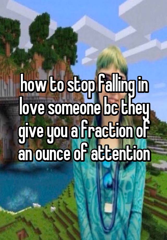 how to stop falling in love someone bc they give you a fraction of an ounce of attention