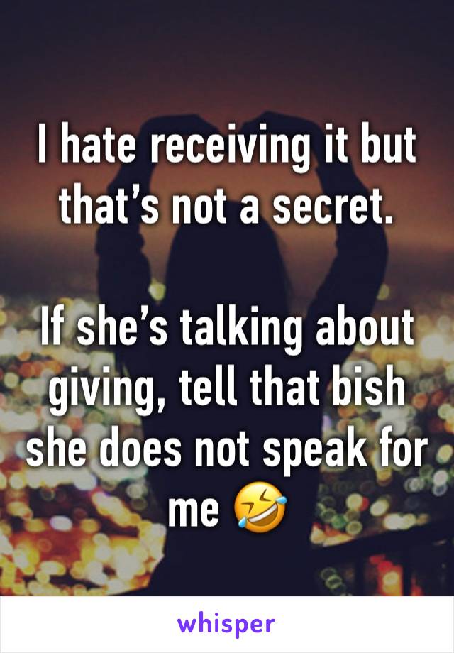 I hate receiving it but that’s not a secret.

If she’s talking about giving, tell that bish she does not speak for me 🤣