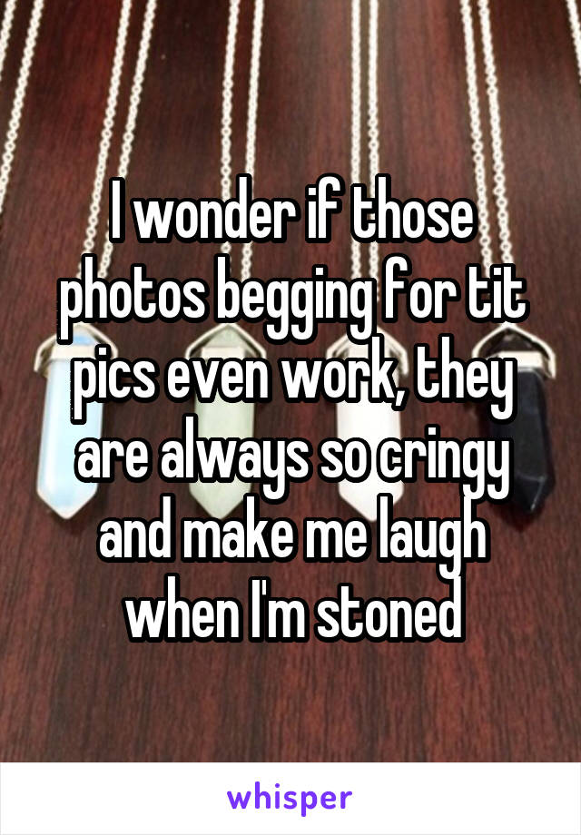 I wonder if those photos begging for tit pics even work, they are always so cringy and make me laugh when I'm stoned