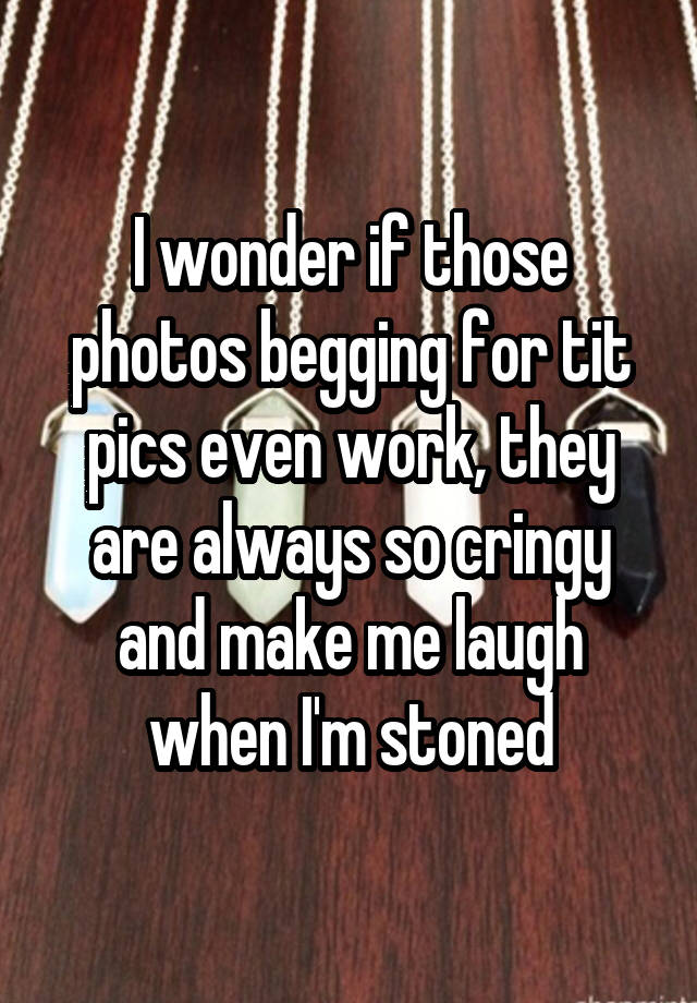 I wonder if those photos begging for tit pics even work, they are always so cringy and make me laugh when I'm stoned