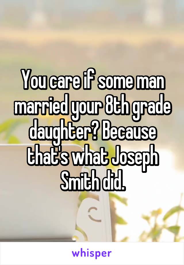 You care if some man married your 8th grade daughter? Because that's what Joseph Smith did.