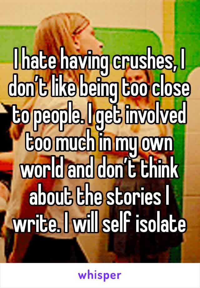 I hate having crushes, I don’t like being too close to people. I get involved too much in my own world and don’t think about the stories I write. I will self isolate 