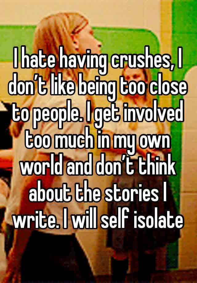 I hate having crushes, I don’t like being too close to people. I get involved too much in my own world and don’t think about the stories I write. I will self isolate 