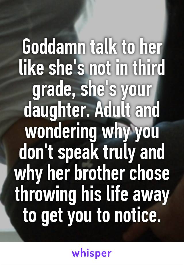 Goddamn talk to her like she's not in third grade, she's your daughter. Adult and wondering why you don't speak truly and why her brother chose throwing his life away to get you to notice.