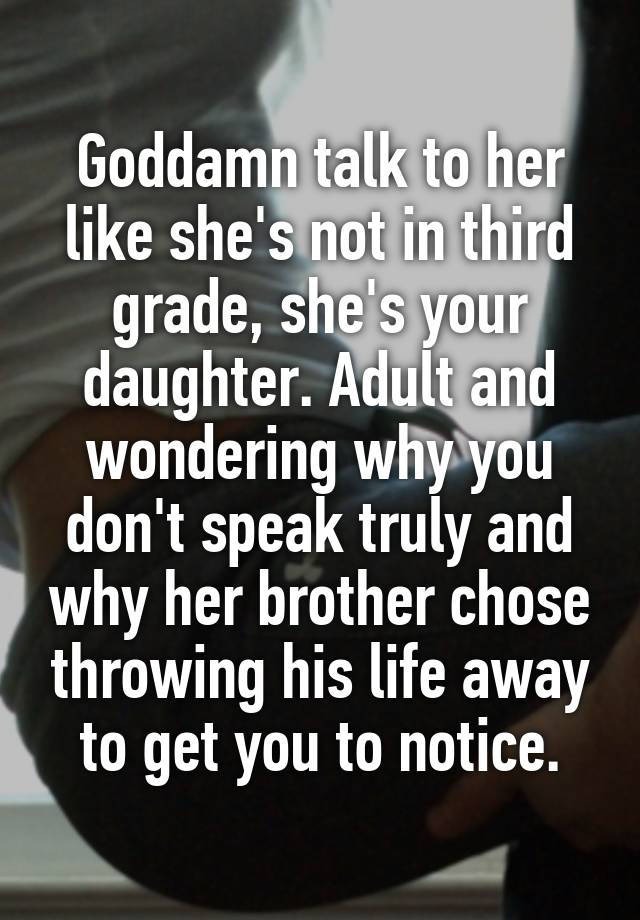 Goddamn talk to her like she's not in third grade, she's your daughter. Adult and wondering why you don't speak truly and why her brother chose throwing his life away to get you to notice.